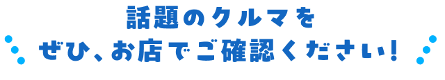 話題のクルマをぜひ、お店でご確認ください！