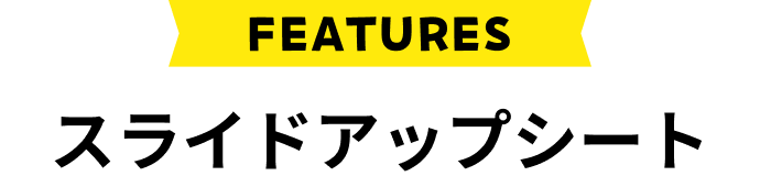 FEATURES スライドアップシート