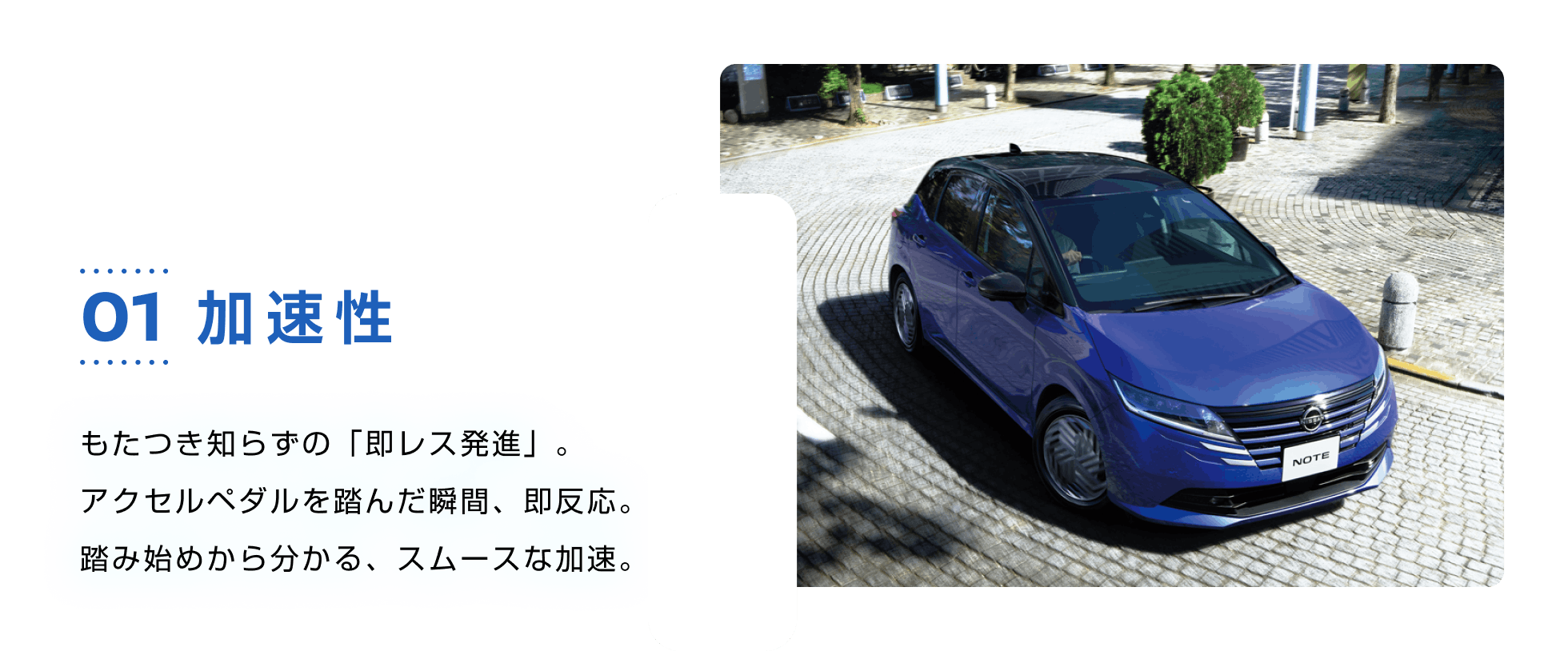 01 加速性 もたつき知らずの「即レス発進」。アクセルペダルを踏んだ瞬間、即反応。踏み始めから分かる、スムースな加速。