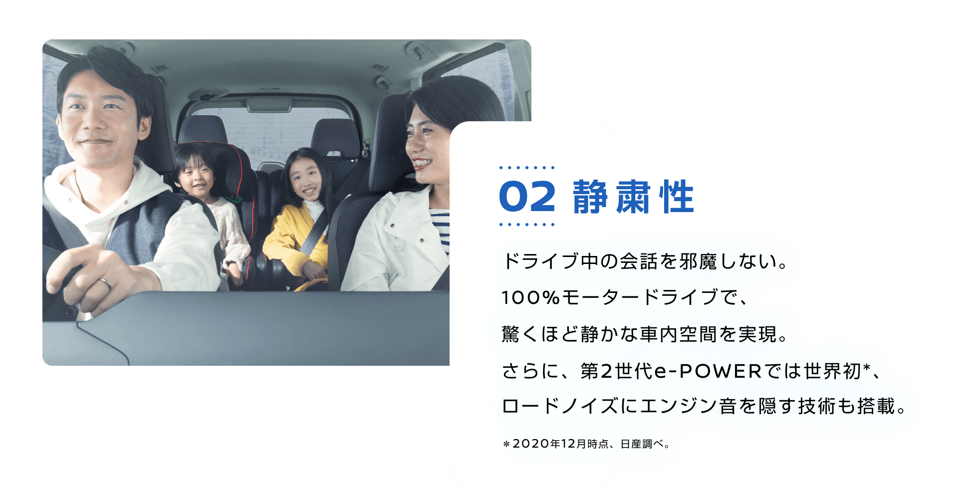 02 静粛性 ドライブ中の会話を邪魔しない。100%モータードライブで、驚くほど静かな車内空間を実現。さらに、第2世代e-POWERでは世界初*、ロードノイズにエンジン音を隠す技術も搭載。*2020年12月時点、日産調べ。