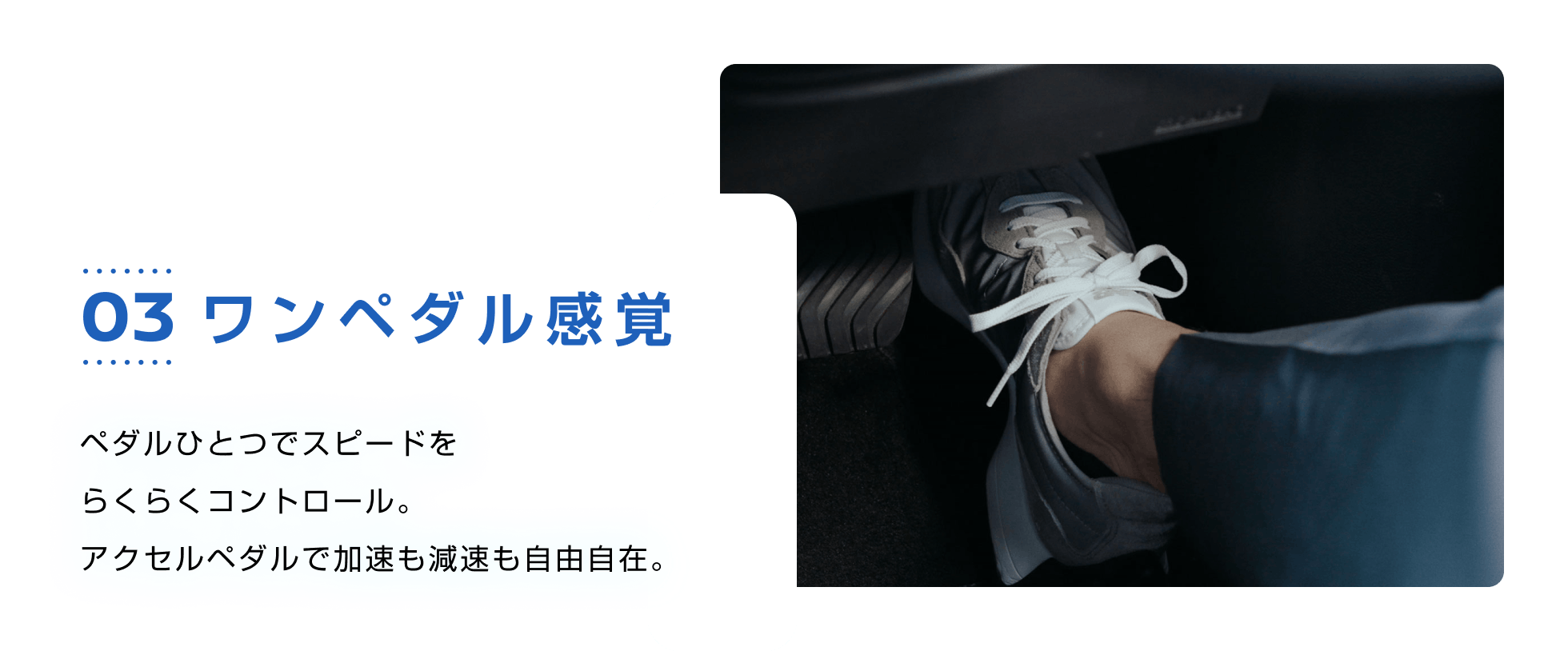 03 ワンペダル感覚 ペダルひとつでスピードをらくらくコントロール。アクセルペダルで加速も減速も自由自在。