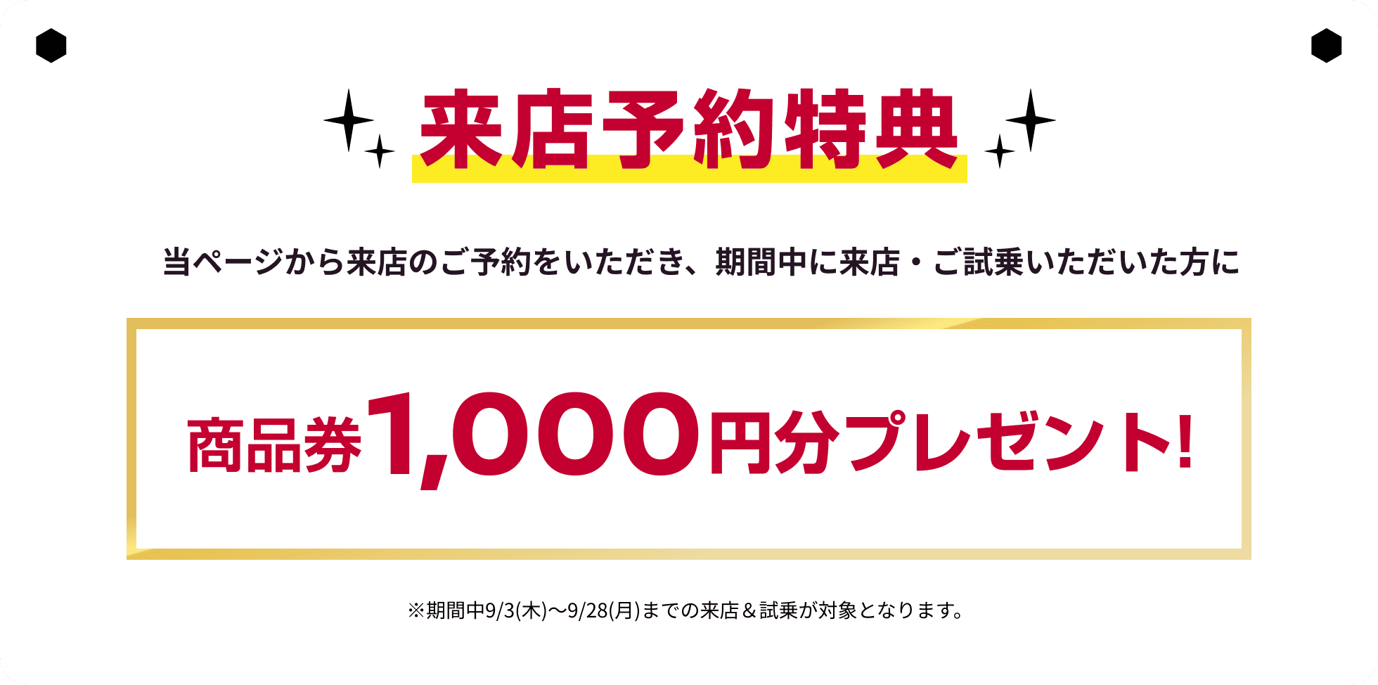 来店予約特典｜当ページから来店のご予約をいただき、期間中に来店・ご試乗いただいた方に商品券1,000円分プレゼント！※期間中9/3(木)～9/28(月)までの来店＆試乗が対象となります。