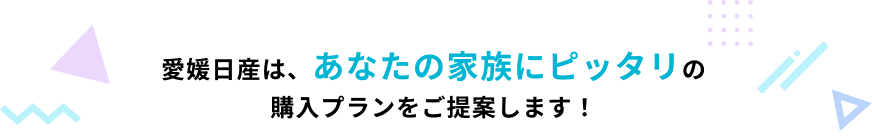 愛媛日産は、あなたの家族にピッタリの購入プランをご提案します！