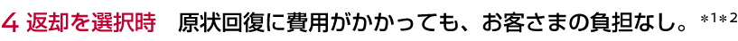 4 返却を選択時 原状回復に費用がかかっても、お客さまの負担なし。＊1＊2