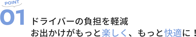 POINT01 ドライバーの負担を軽減お出かけがもっと楽しく、もっと快適に！
