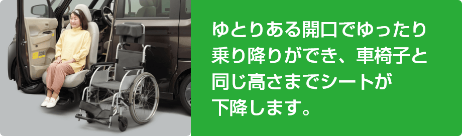 ゆとりある開口でゆったり乗り降りができ、車椅子と同じ高さまでシートが下降します。