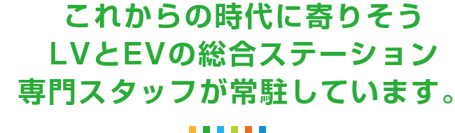 これからの時代に寄りそうLVとEVの総合ステーション専門スタッフが常駐しています。