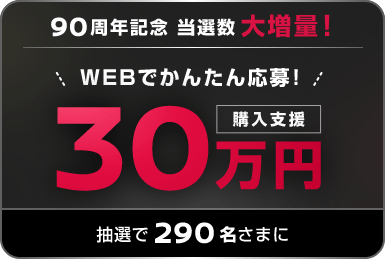 90周年記念 当選数大増量! WEBでかんたん応募! 購入支援30万円抽選で290名さまに