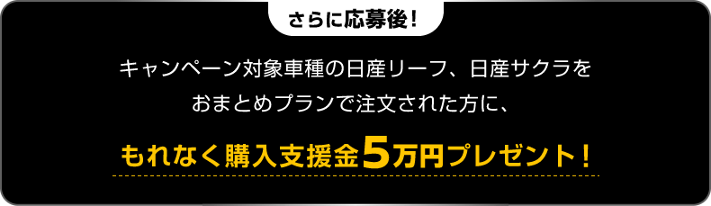 さらに応募後! キャンペーン対象車種の日産リーフ、日産サクラをおまとめプランで注文された方に、もれなく購入支援金5万円プレゼント!