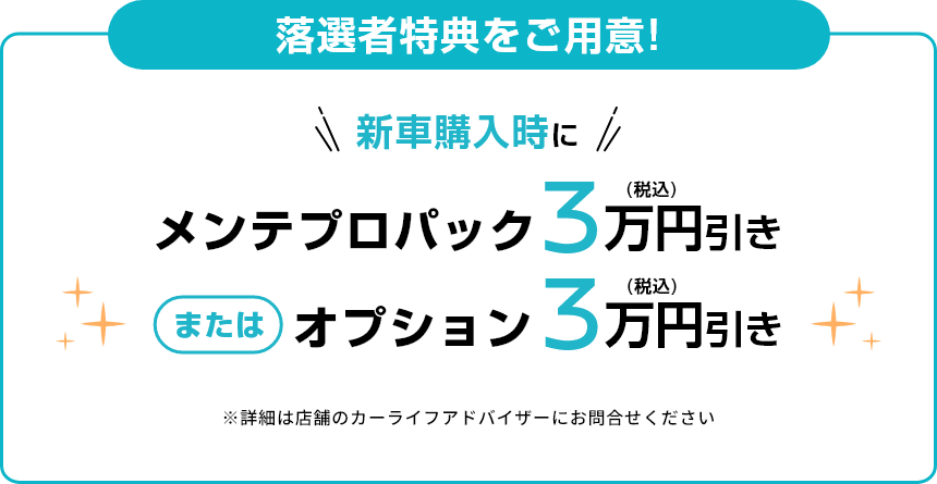 落選者特典をご用意！新車購入時にメンテプロパック3万円(税込)引き または オプション3万円(税込)引き ※詳細は店舗のカーライフアドバイザーにお問合せください