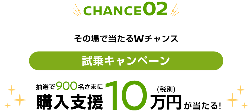 CHANCE02 その場で当たるWチャンス 試乗キャンペーン 抽選で900名さまに購入支援10万円（税別）が当たる！