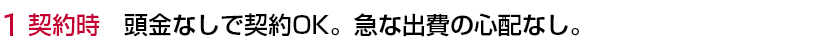 1 契約時 頭金なしで契約OK。急な出費の心配なし。