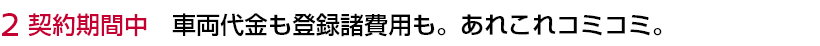 2 契約期間中 車両代金も登録諸費用も。あれこれコミコミ。