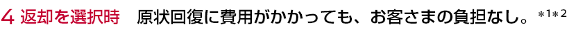 4 返却を選択時 原状回復に費用がかかっても、お客さまの負担なし。＊1＊2