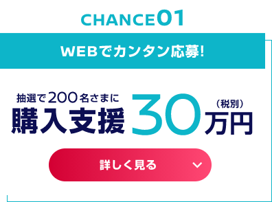 WEBでカンタン応募! 抽選で200名さまに 購入支援30万円（税別）
