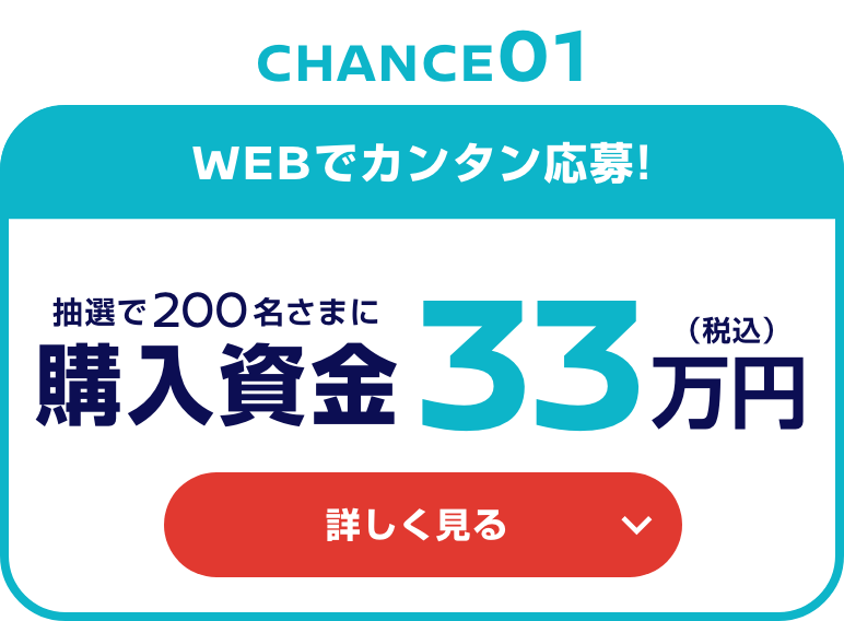 CHANCE01 WEBでカンタン応募! 抽選で200名さまに購入資金33万円（税込） 詳しく見る