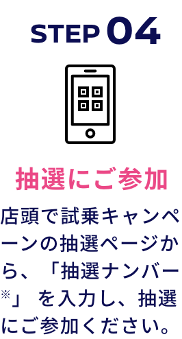 STEP04 抽選にご参加 店頭で試乗キャンペーンの抽選ページから、「抽選ナンバー※」 を入力し、抽選にご参加ください。