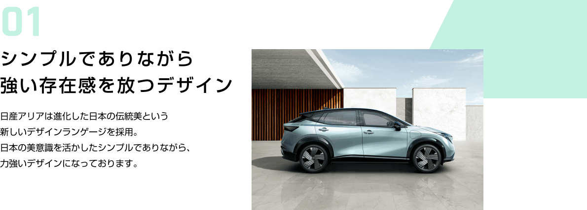 01 シンプルでありながら強い存在感を放つデザイン 日産アリアは進化した日本の伝統美という新しいデザインランゲージを採用。日本の美意識を活かしたシンプルでありながら、力強いデザインになっております。