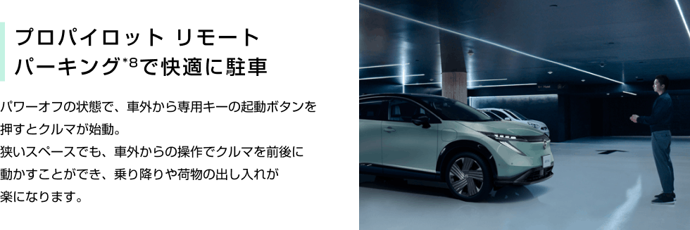 プロパイロット リモートパーキング*8で快適に駐車 パワーオフの状態で、車外から専用キーの起動ボタンを押すとクルマが始動。狭いスペースでも、車外からの操作でクルマを前後に動かすことができ、乗り降りや荷物の出し入れが楽になります。
