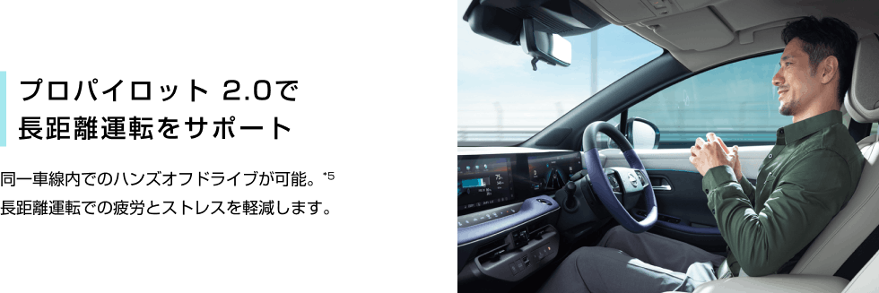 プロパイロット 2.0で長距離運転をサポート 同⼀⾞線内でのハンズオフドライブが可能。*5 ⻑距離運転での疲労とストレスを軽減します。