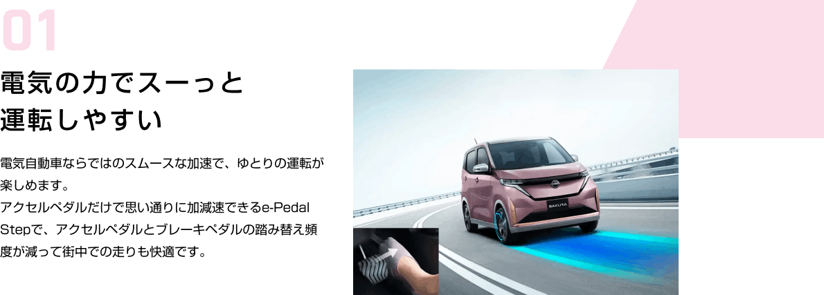 01 電気の力でスーっと運転しやすい 電気自動車ならではのスムースな加速で、ゆとりの運転が楽しめます。アクセルペダルだけで思い通りに加減速できるe-Pedal Stepで、アクセルペダルとブレーキペダルの踏み替え頻度が減って街中での走りも快適です。