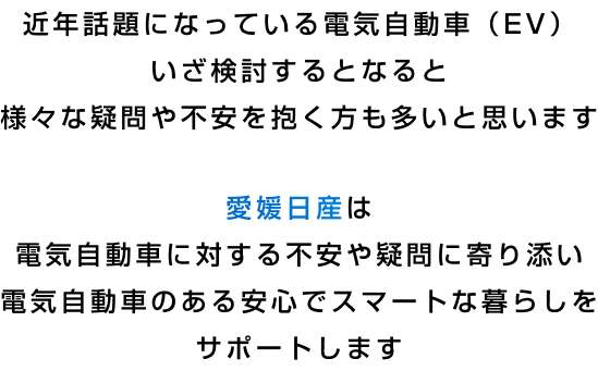 近年話題になっている電気自動車（EV）いざ検討するとなると様々な疑問や不安を抱く方も多いと思います 愛媛日産は電気自動車に対する不安や疑問に寄り添い電気自動車のある安心でスマートな暮らしをサポートします