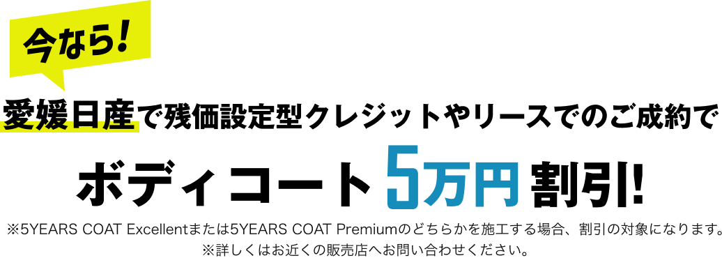 今なら！愛媛日産で残価設定型クレジットやリースでのご成約でボディコート5万円割引！ ※5YEARS COAT Excellentまたは5YEARS COAT Premiumのどちらかを施工する場合、割引の対象になります。※詳しくはお近くの販売店へお問い合わせください。