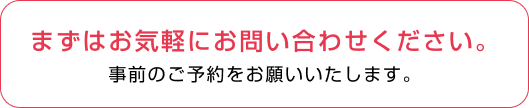 まずはお気軽にお問い合わせください。事前のご予約をお願いいたしま す。