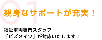 01 親身なサポートが充実!福祉車両専門スタッフ「ビズメイツ」が対応いたします!