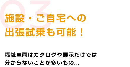 03 施設・ご自宅への出張試乗も可能! 福祉車両はカタログや展示だけでは分からないことが多いもの...