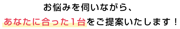 お悩みを伺いながら、あなたに合った1台をご提案いたします!