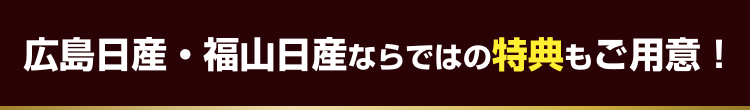 広島日産・福山日産ならではの特典もご用意！