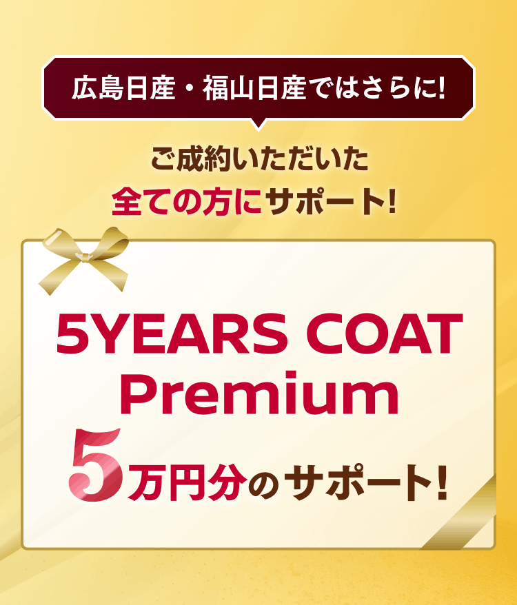 広島日産・福山日産ではさらに！ご成約いただいた全ての方にサポート！5YEARS COAT Premium 5万円分のサポート！
