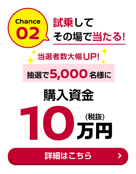Chance02 試乗してその場で当たる！当選者数大幅UP！抽選で5,000名様に購入資金10万円(税抜)