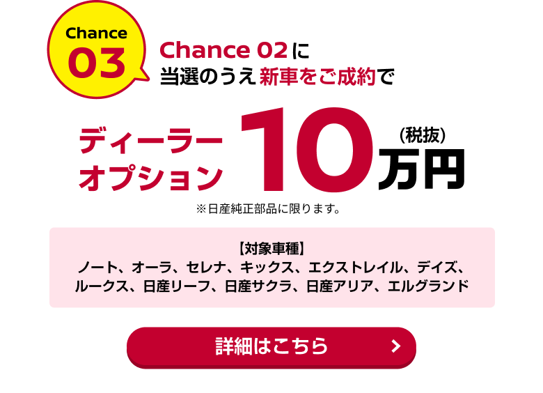 Chance03 Chance02に当選のうえ新車をご成約でディーラーオプション10万円(税抜)