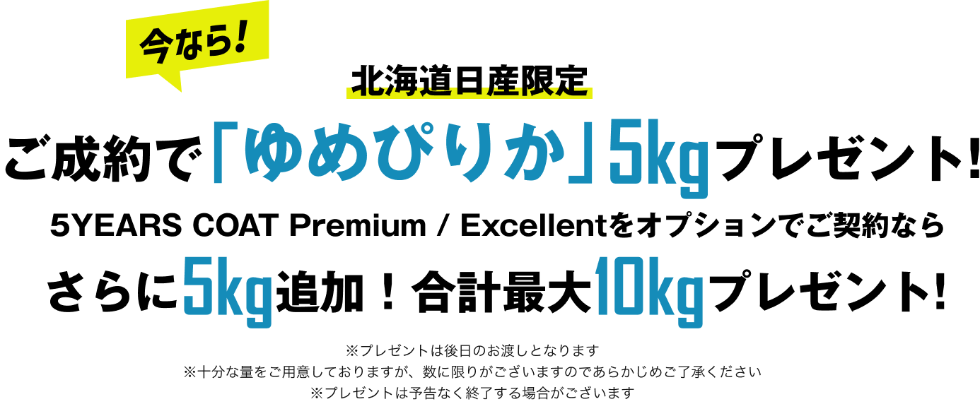 北海道日産限定 今なら！ご成約で「ゆめぴりか」5kgプレゼント！ 5YEARS COAT Premium / Excellentをオプションでご契約ならさらに5kg追加！合計最大10kgプレゼント！