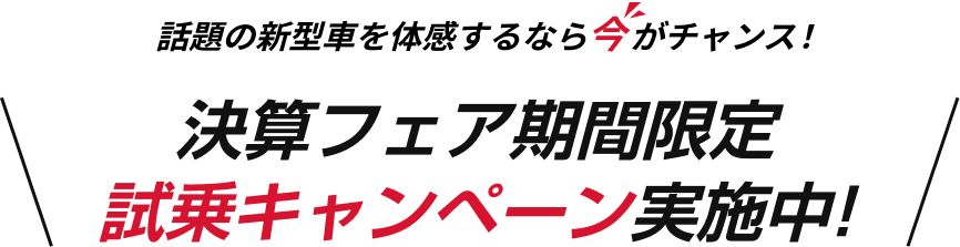 話題の新型車を体感するなら今がチャンス！決算フェア期間限定 試乗キャンペーン実施中!