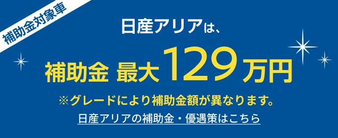 日産アリアは、補助金最大129万円 ※グレードにより補助金額が異なります。日産アリアの補助金・優遇策はこちら