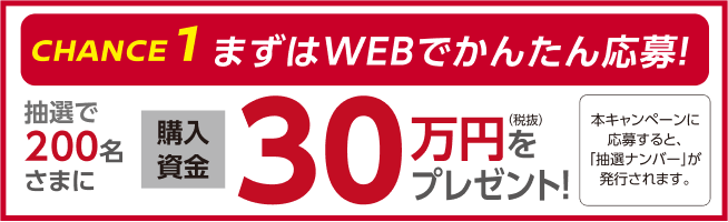 CHANCE 1 まずはWEBでかんたん応募！抽選で200名さまに購入資金30万円（税抜）をプレゼント！本キャンペーンに応募すると「抽選ナンバー」が発行されます。