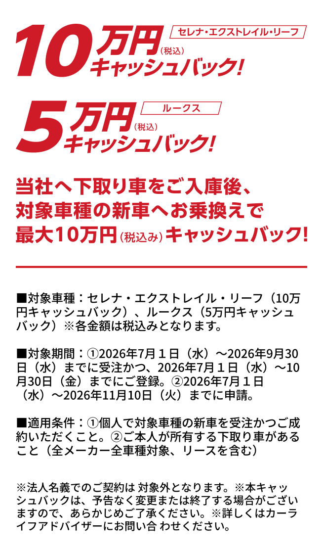 10万円（税込）キャッシュバック！ セレナ・エクストレイル・リーフ 5万円（税込）キャッシュバック！ ルークス 当社へ下取り車をご入庫後、対象車種の新車へお乗換えで最大10万円（税込み）キャッシュバック！ ■対象車種：セレナ・エクストレイル・リーフ（10万円キャッシュバック）、ルークス（5万円キャッシュバック）※各金額は税込みとなります。 ■対象期間：①2026年7月1日（水）〜2026年9月30日（水）までに受注かつ、2026年7月1日（水）〜10月30日（金）までにご登録。②2026年7月1日（水）〜2026年11月10日（火）までに申請。 ■適用条件：①個人で対象車種の新車を受注かつご成約いただくこと。②ご本人が所有する下取り車があること（全メーカー全車種対象、リースを含む） ※法人名義でのご契約は対象外となります。※本キャッシュバックは、予告なく変更または終了する場合がございますので、あらかじめご了承ください。※詳しくはカーライフアドバイザーにお問い合わせください。