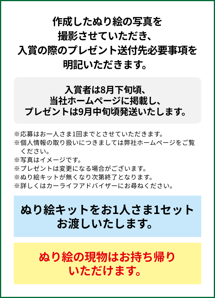 参加方法：作成したぬり絵の写真を撮影させていただき、入賞の際のプレゼント送付先必要事項を明記いただきます。入賞者は8月下旬頃、当社ホームページに掲載し、プレゼントは9月中旬頃発送いたします。※応募はお一人さま1回までとさせていただきます。※個人情報の取り扱いにつきましては弊社ホームページをご覧ください。※写真はイメージです。※プレゼントは変更になる場合がございます。※ぬり絵キットが無くなり次第終了となります。※詳しくはカーライフアドバイザーにお尋ねください。ぬり絵キットをお1人さま1セットお渡しいたします。ぬり絵の現物はお持ち帰りいただけます。