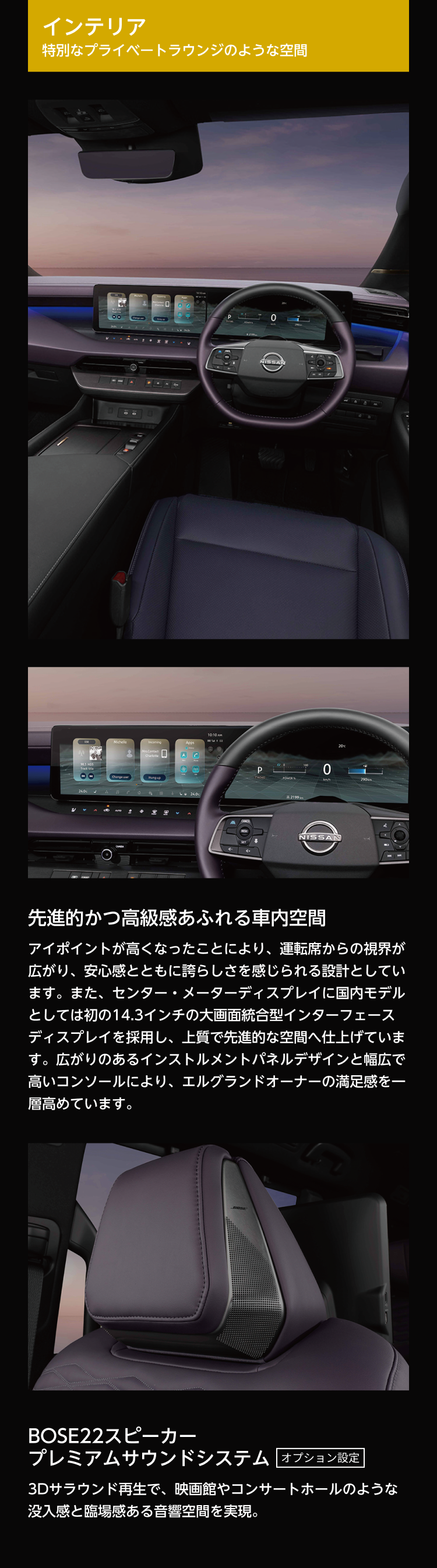 インテリア。特別なプライベートラウンジのような空間。先進的かつ高級感あふれる車内空間。アイポイントが高くなったことにより、運転席からの視界が広がり、安心感とともに誇らしさを感じられる設計としています。また、センター・メーターディスプレイに国内モデルとしては初の14.3インチの大画面統合型インターフェースディスプレイを採用し、上質で先進的な空間へ仕上げています。広がりのあるインストルメントパネルデザインと幅広で高いコンソールにより、エルグランドオーナーの満足感を一層高めています。BOSE22スピーカー プレミアムサウンドシステム オプション設定。3Dサラウンド再生で、映画館やコンサートホールのような没入感と臨場感ある音響空間を実現。