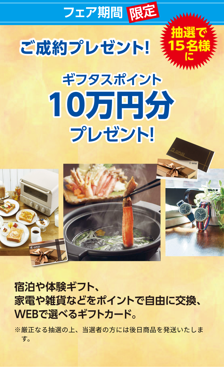 フェア期間限定 ご成約プレゼント！抽選で15名様に ギフタスポイント10万円分プレゼント！宿泊や体験ギフト、家電や雑貨などをポイントで自由に交換、WEBで選べるギフトカード。※厳正なる抽選の上、当選者の方には後日商品を発送いたします。
