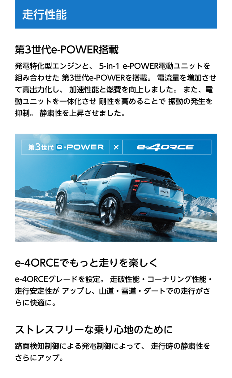 走行性能。第3世代e-POWER搭載。発電特化型エンジンと、5-in-1 e-POWER電動ユニットを組み合わせた第3世代e-POWERを搭載。電流量を増加させて高出力化し、加速性能と燃費を向上しました。また、電動ユニットを一体化させ剛性を高めることで振動の発生を抑制。静粛性を上昇させました。第3世代e-POWER × e-4ORCE。e-4ORCEでもっと走りを楽しく。e-4ORCEグレードを設定。走破性能・コーナリング性能・走行安定性がアップし、山道・雪道・ダートでの走行がさらに快適に。ストレスフリーな乗り心地のために。路面検知制御による発電制御によって、走行時の静粛性をさらにアップ。
