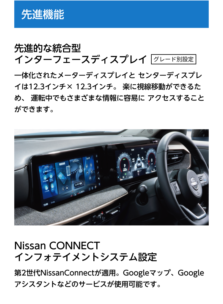 先進機能。先進的な統合型インターフェースディスプレイ グレード別設定。一体化されたメーターディスプレイとセンターディスプレイは12.3インチ×12.3インチ。楽に視線移動ができるため、運転中でもさまざまな情報に容易にアクセスすることができます。Nissan CONNECT インフォテイメントシステム設定。第2世代NissanConnectが適用。Googleマップ、Googleアシスタントなどのサービスが使用可能です。