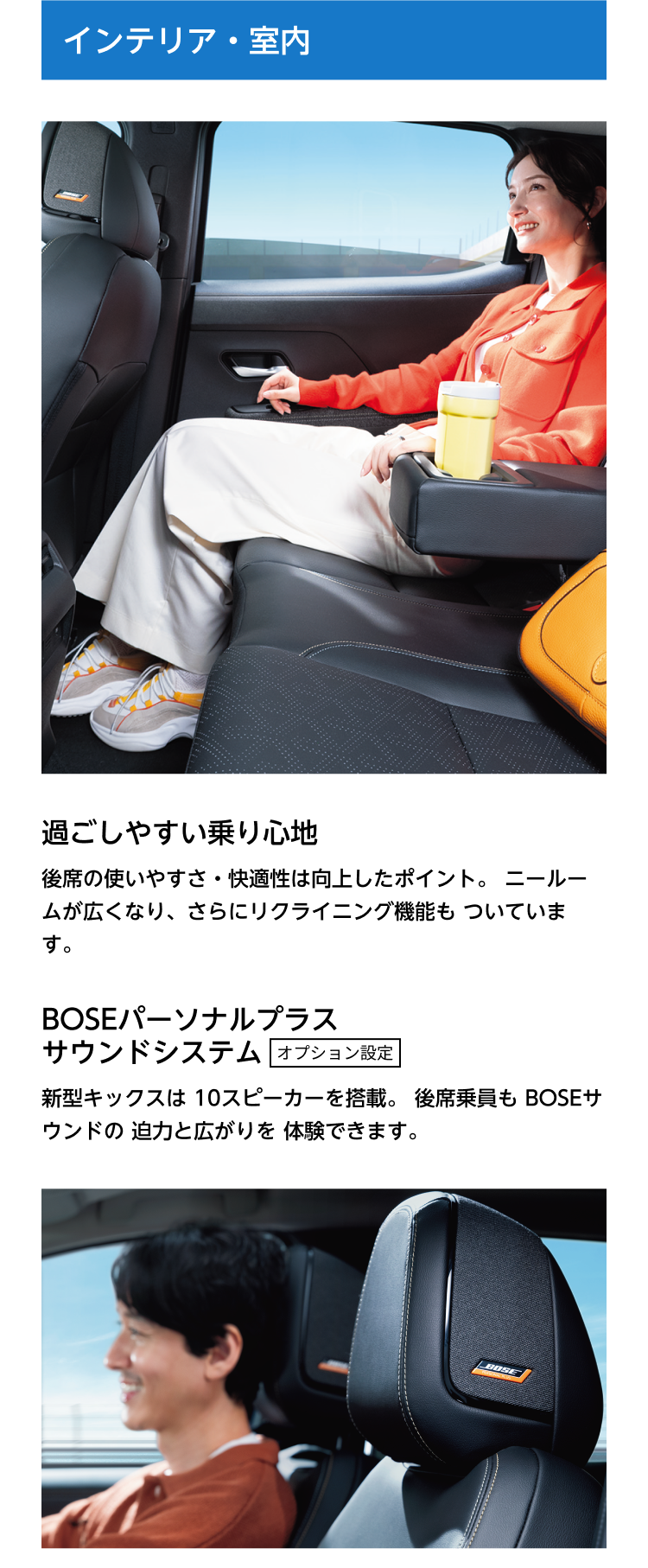 インテリア・室内。過ごしやすい乗り心地。後席の使いやすさ・快適性は向上したポイント。ニールームが広くなり、さらにリクライニング機能もついています。BOSEパーソナルプラスサウンドシステム オプション設定。新型キックスは10スピーカーを搭載。後席乗員もBOSEサウンドの迫力と広がりを体験できます。