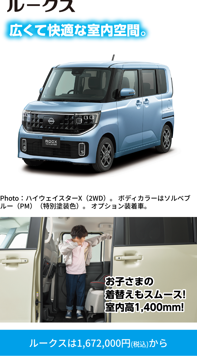 ルークス 広くて快適な室内空間。Photo：ハイウェイスターX（2WD）。ボディカラーはソルベブルー（PM）（特別塗装色）。オプション装着車。お子さまの着替えもスムーズ！室内高1,400mm！ルークスは1,672,000円（税込）から
