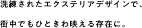 洗練されたエクステリアデザインで、街中でもひときわ映える存在に。