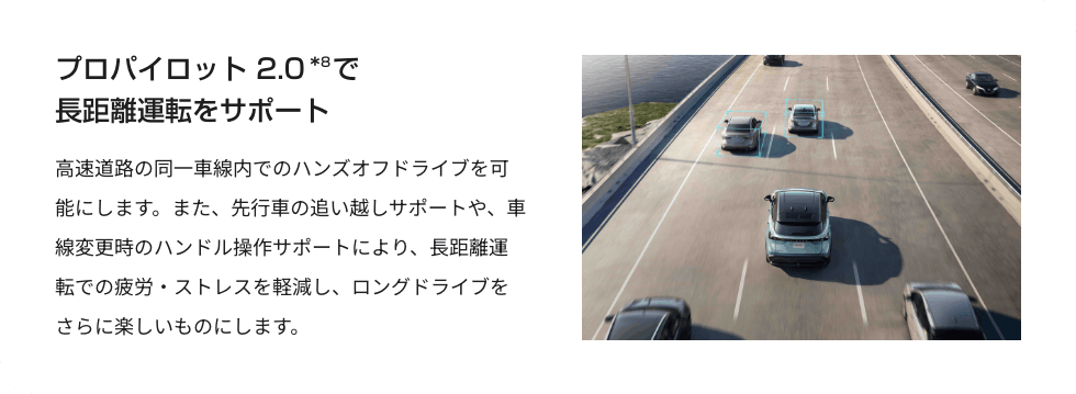 プロパイロット 2.0で長距離運転をサポート 高速道路の同一車線内でのハンズオフドライブを可能にします。また、先行車の追い越しサポートや、車線変更時のハンドル操作サポートにより、長距離運転での疲労・ストレスを軽減し、ロングドライブをさらに楽しいものにします。