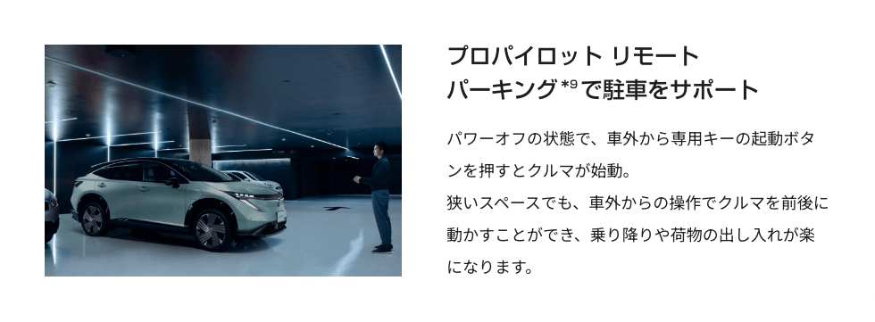 プロパイロット リモート パーキングで駐車をサポート パワーオフの状態で、車外から専用キーの起動ボタンを押すとクルマが始動。狭いスペースでも、車外からの操作でクルマを前後に動かすことができ、乗り降りや荷物の出し入れが楽になります。